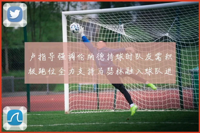 卢指导强调伦纳德持球时队友需积极跑位全力支持马瑟林融入球队进攻体系