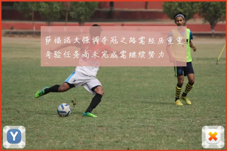萨福诺夫强调夺冠之路需经历重重考验任务尚未完成需继续努力
