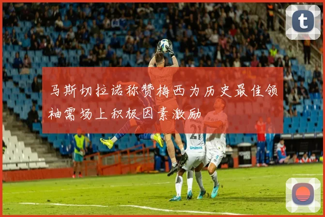 马斯切拉诺称赞梅西为历史最佳领袖需场上积极因素激励