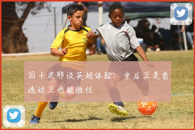 因卡皮耶谈英超体验：中后卫是首选边卫也能胜任