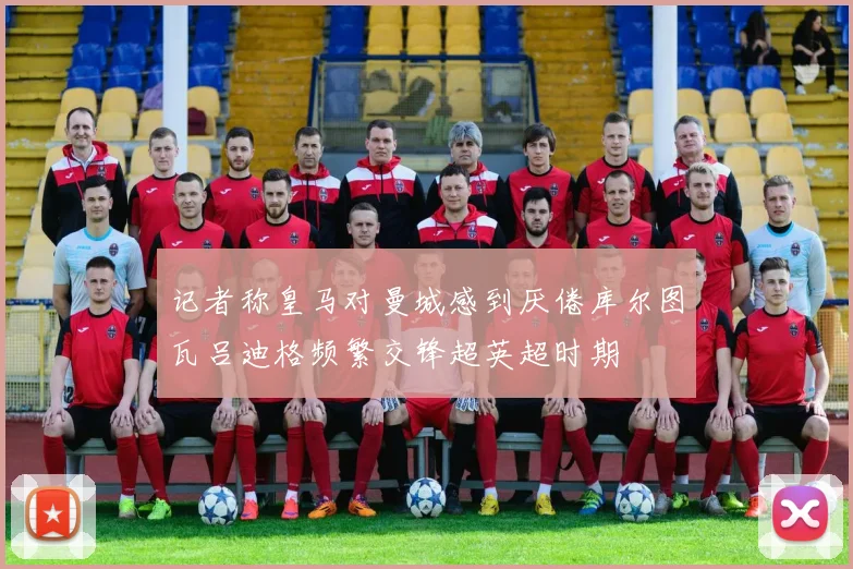 记者称皇马对曼城感到厌倦库尔图瓦吕迪格频繁交锋超英超时期