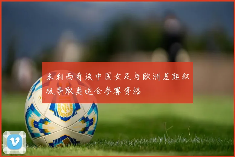 米利西奇谈中国女足与欧洲差距积极争取奥运会参赛资格