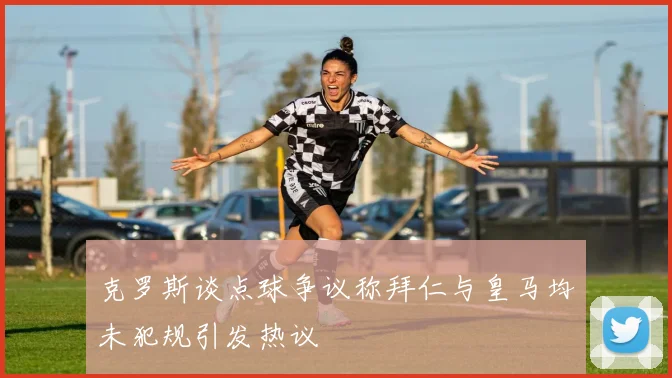 克罗斯谈点球争议称拜仁与皇马均未犯规引发热议