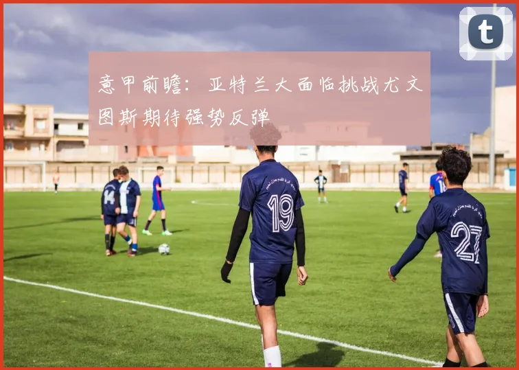 意甲前瞻：亚特兰大面临挑战尤文图斯期待强势反弹