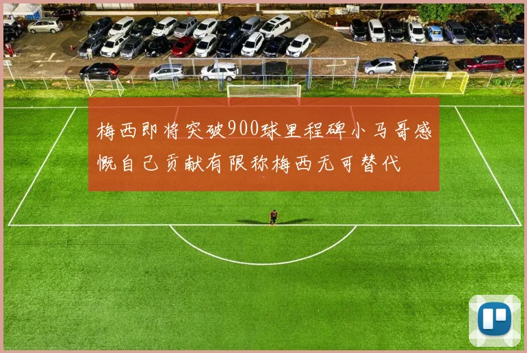 梅西即将突破900球里程碑小马哥感慨自己贡献有限称梅西无可替代