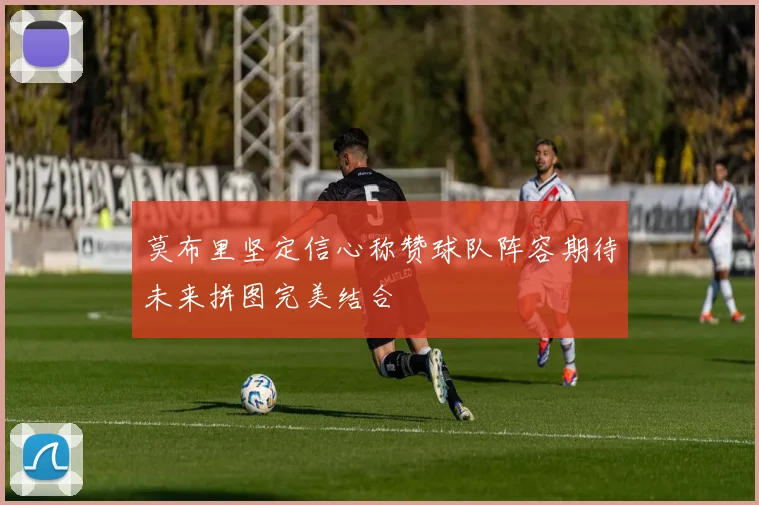 莫布里坚定信心称赞球队阵容期待未来拼图完美结合