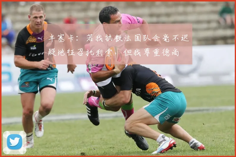 丰塞卡：若我执教法国队会毫不迟疑地征召托利索，但我尊重德尚