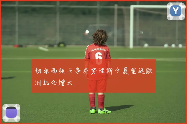 切尔西纽卡争夺努涅斯今夏重返欧洲机会增大
