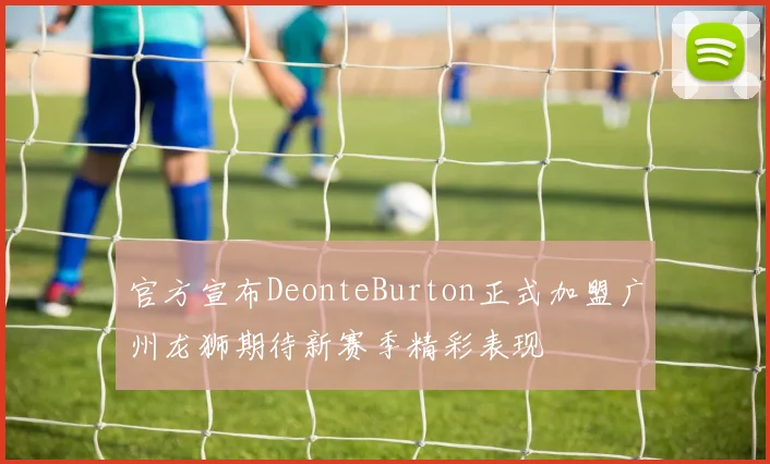 官方宣布DeonteBurton正式加盟广州龙狮期待新赛季精彩表现