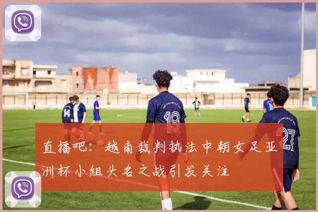 直播吧：越南裁判执法中朝女足亚洲杯小组头名之战引发关注
