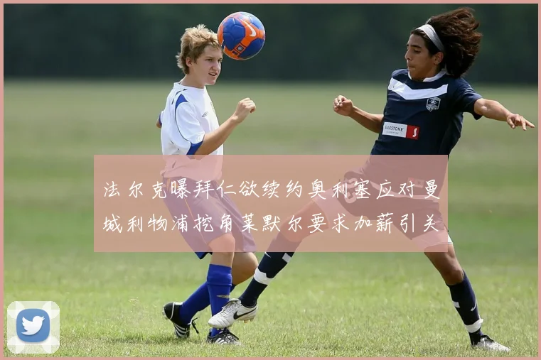 法尔克曝拜仁欲续约奥利塞应对曼城利物浦挖角莱默尔要求加薪引关注