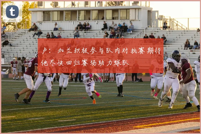 卢：加兰积极参与队内对抗赛期待他尽快回归赛场助力球队