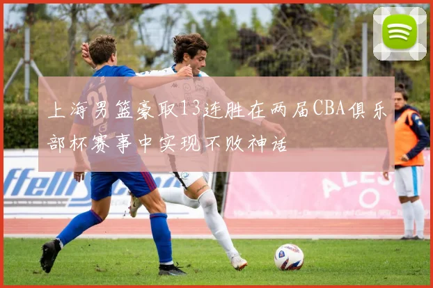 上海男篮豪取13连胜在两届CBA俱乐部杯赛事中实现不败神话