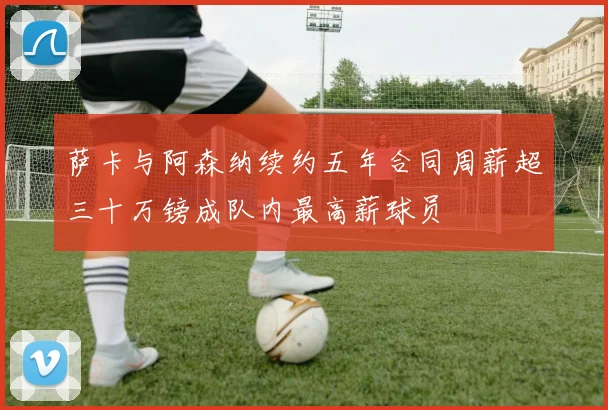 萨卡与阿森纳续约五年合同周薪超三十万镑成队内最高薪球员