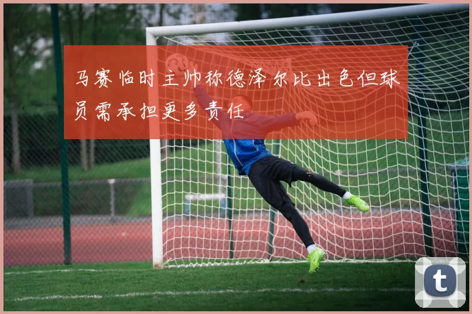 马赛临时主帅称德泽尔比出色但球员需承担更多责任