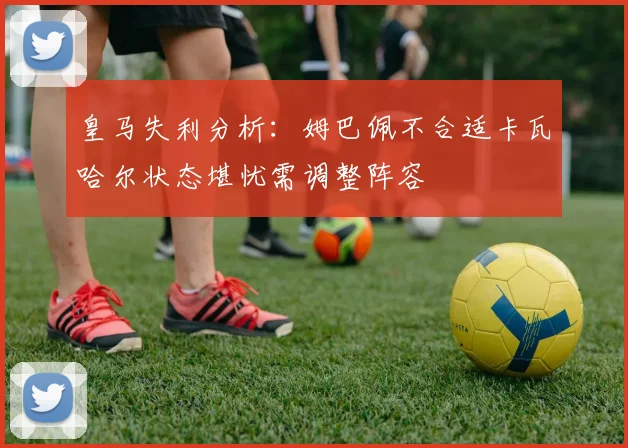 皇马失利分析：姆巴佩不合适卡瓦哈尔状态堪忧需调整阵容