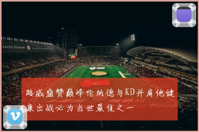 路威盛赞巅峰伦纳德与KD并肩他健康出战必为当世最佳之一