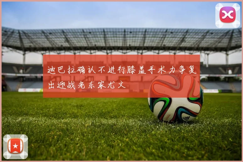 迪巴拉确认不进行膝盖手术力争复出迎战老东家尤文