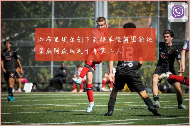 加布里埃尔创下英超单场解围新纪录成阿森纳近十年第二人