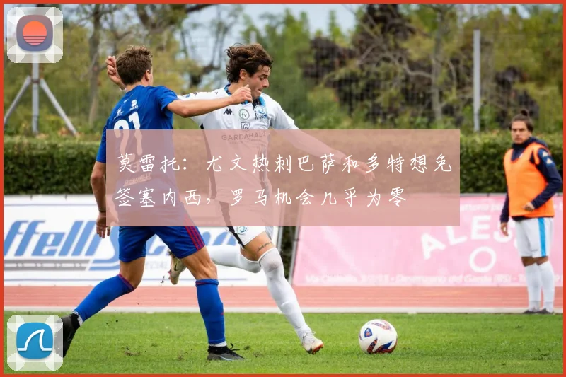 莫雷托：尤文热刺巴萨和多特想免签塞内西，罗马机会几乎为零